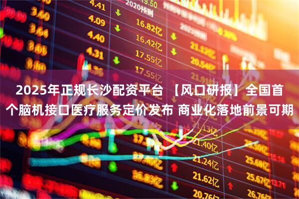 2025年正规长沙配资平台 【风口研报】全国首个脑机接口医疗服务定价发布 商业化落地前景可期