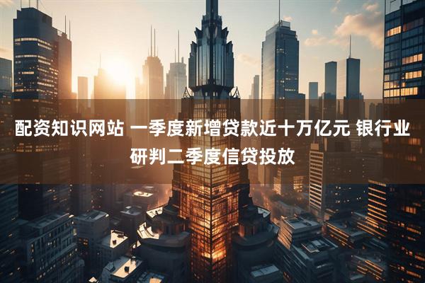 配资知识网站 一季度新增贷款近十万亿元 银行业研判二季度信贷投放