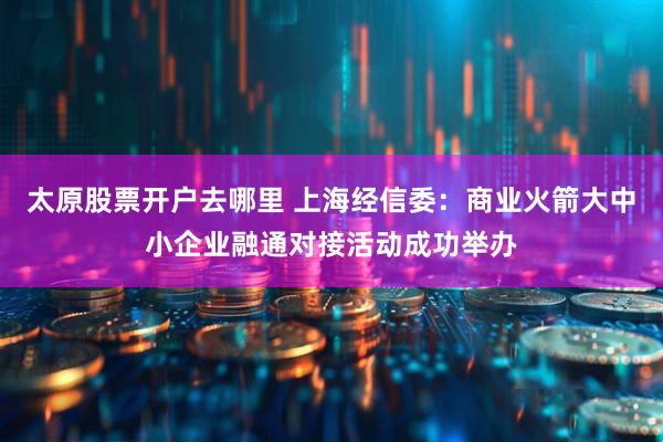 太原股票开户去哪里 上海经信委：商业火箭大中小企业融通对接活动成功举办