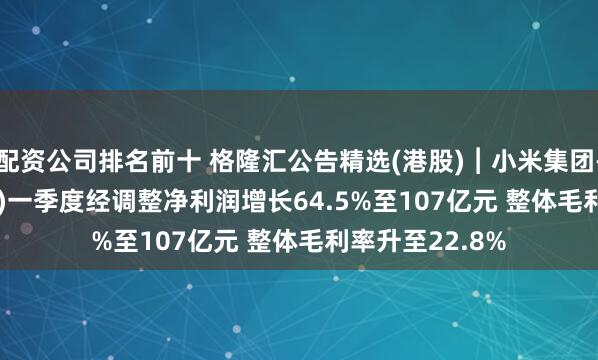 配资公司排名前十 格隆汇公告精选(港股)︱小米集团-W(01810.HK)一季度经调整净利润增长64.5%至107亿元 整体毛利率升至22.8%