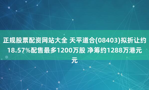 正规股票配资网站大全 天平道合(08403)拟折让约18.57%配售最多1200万股 净筹约1288万港元