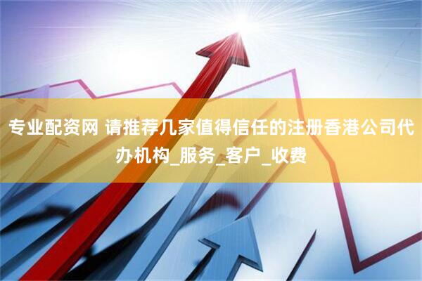 专业配资网 请推荐几家值得信任的注册香港公司代办机构_服务_客户_收费