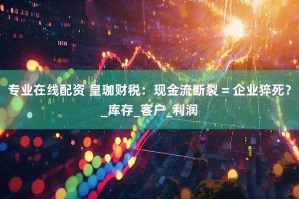 专业在线配资 皇珈财税：现金流断裂 = 企业猝死？_库存_客户_利润