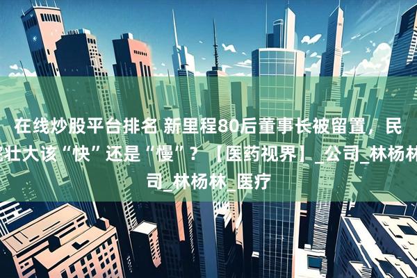 在线炒股平台排名 新里程80后董事长被留置，民营医院壮大该“快”还是“慢”？【医药视界】_公司_林杨林_医疗