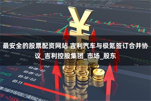 最安全的股票配资网站 吉利汽车与极氪签订合并协议_吉利控股集团_市场_股东