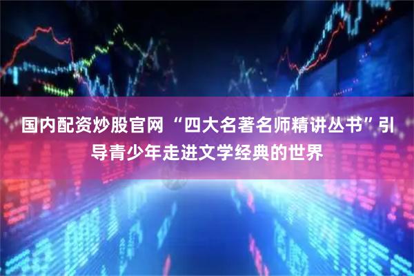 国内配资炒股官网 “四大名著名师精讲丛书”引导青少年走进文学经典的世界