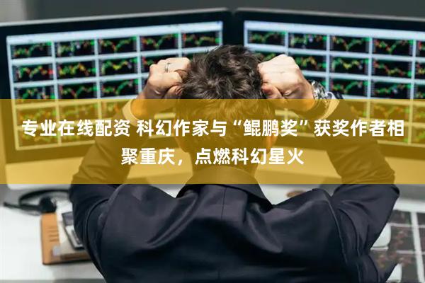 专业在线配资 科幻作家与“鲲鹏奖”获奖作者相聚重庆，点燃科幻星火