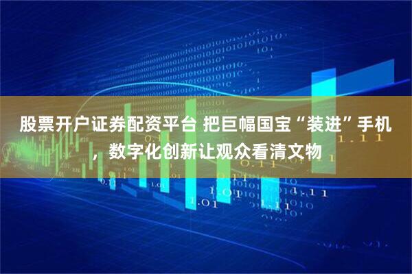 股票开户证券配资平台 把巨幅国宝“装进”手机，数字化创新让观众看清文物