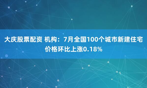 大庆股票配资 机构：7月全国100个城市新建住宅价格环比上涨0.18%