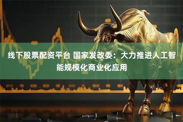 线下股票配资平台 国家发改委：大力推进人工智能规模化商业化应用