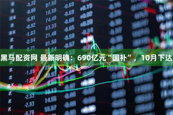 黑马配资网 最新明确：690亿元“国补”，10月下达