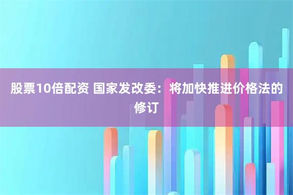 股票10倍配资 国家发改委：将加快推进价格法的修订