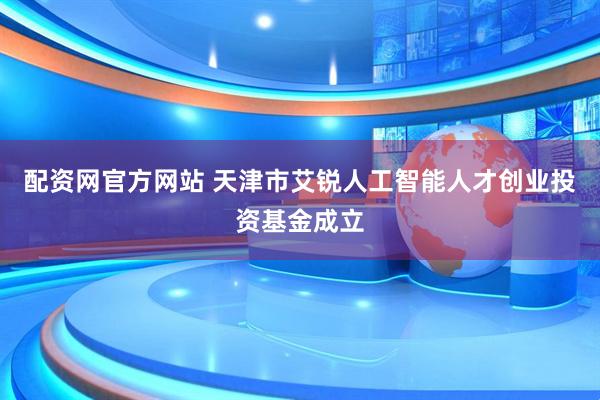 配资网官方网站 天津市艾锐人工智能人才创业投资基金成立