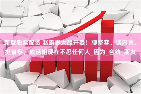 新型股票配资 赵露思大胆开麦！聊整容、谈内幕、挺曾黎，放话姐现在不忍任何人_因为_合约_朋友