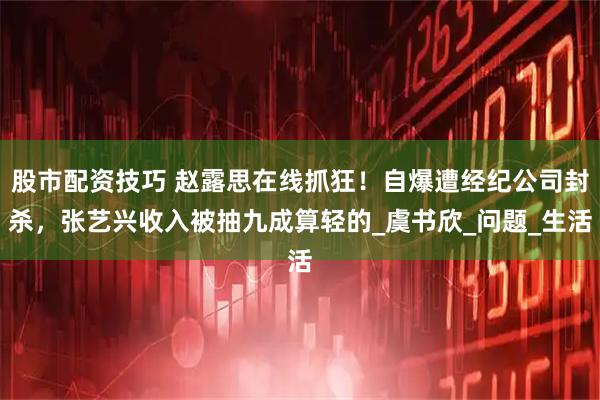 股市配资技巧 赵露思在线抓狂！自爆遭经纪公司封杀，张艺兴收入被抽九成算轻的_虞书欣_问题_生活