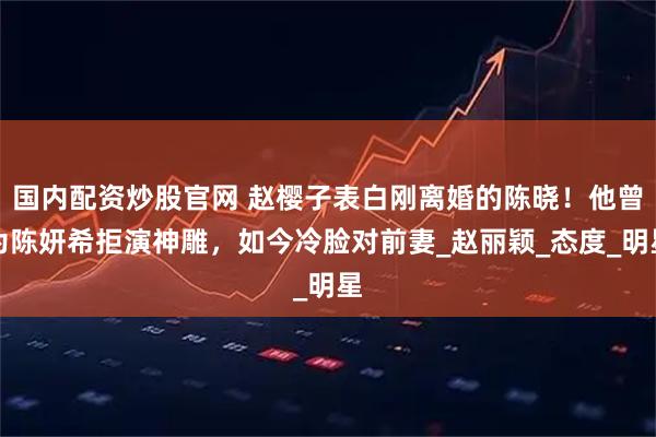 国内配资炒股官网 赵樱子表白刚离婚的陈晓！他曾为陈妍希拒演神雕，如今冷脸对前妻_赵丽颖_态度_明星