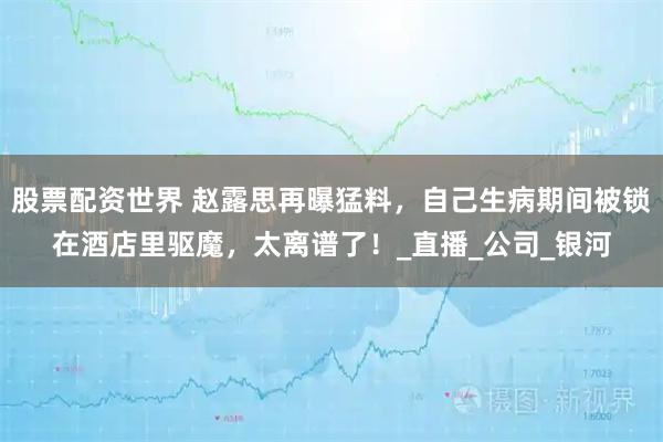 股票配资世界 赵露思再曝猛料，自己生病期间被锁在酒店里驱魔，太离谱了！_直播_公司_银河