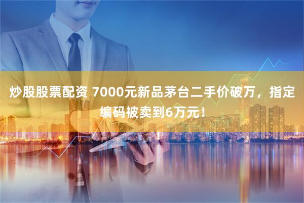 炒股股票配资 7000元新品茅台二手价破万，指定编码被卖到6万元！
