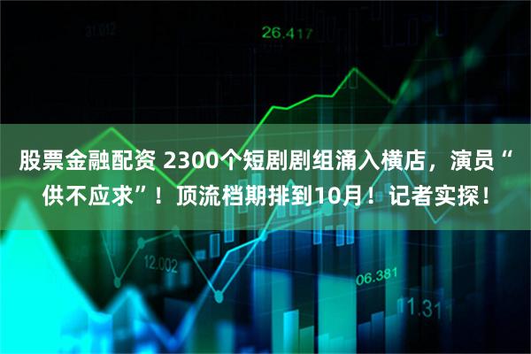 股票金融配资 2300个短剧剧组涌入横店，演员“供不应求”！顶流档期排到10月！记者实探！