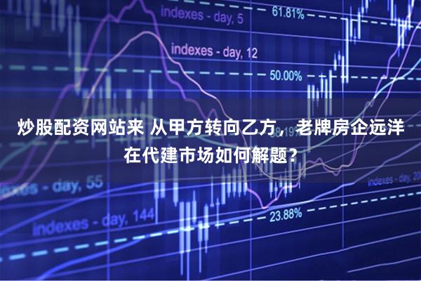 炒股配资网站来 从甲方转向乙方，老牌房企远洋在代建市场如何解题？