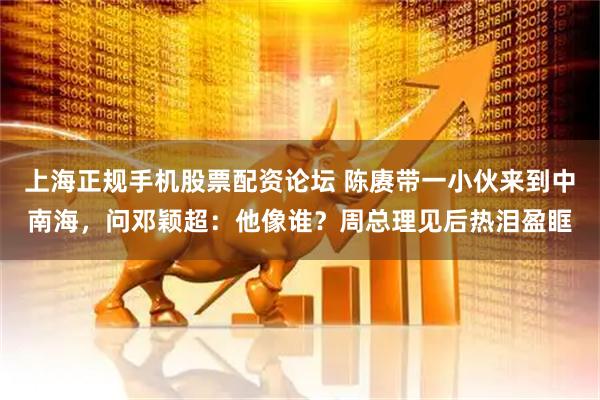 上海正规手机股票配资论坛 陈赓带一小伙来到中南海，问邓颖超：他像谁？周总理见后热泪盈眶