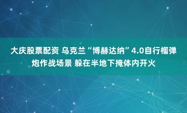 大庆股票配资 乌克兰“博赫达纳”4.0自行榴弹炮作战场景 躲在半地下掩体内开火