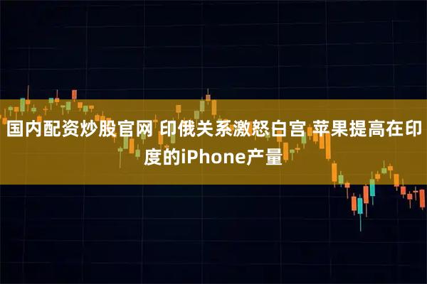 国内配资炒股官网 印俄关系激怒白宫 苹果提高在印度的iPhone产量