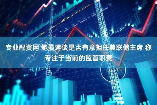 专业配资网 鲍曼避谈是否有意担任美联储主席 称专注于当前的监管职责