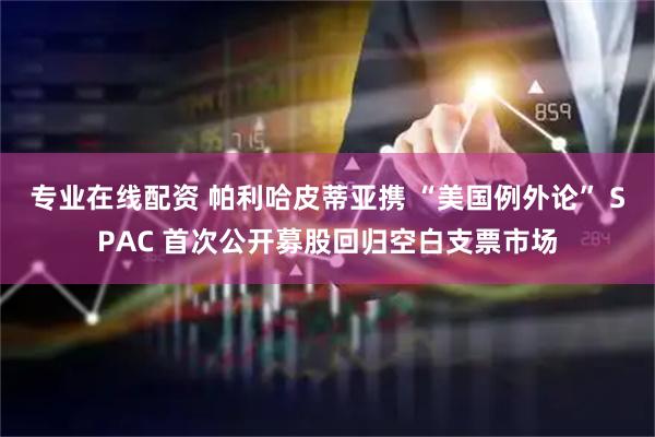 专业在线配资 帕利哈皮蒂亚携 “美国例外论” SPAC 首次公开募股回归空白支票市场