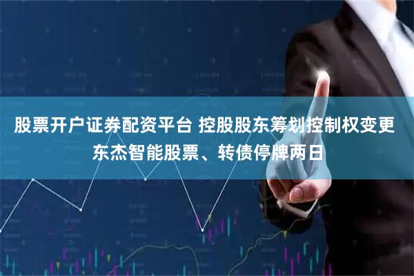股票开户证券配资平台 控股股东筹划控制权变更 东杰智能股票、转债停牌两日
