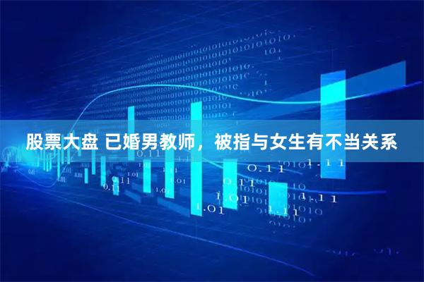 股票大盘 已婚男教师，被指与女生有不当关系
