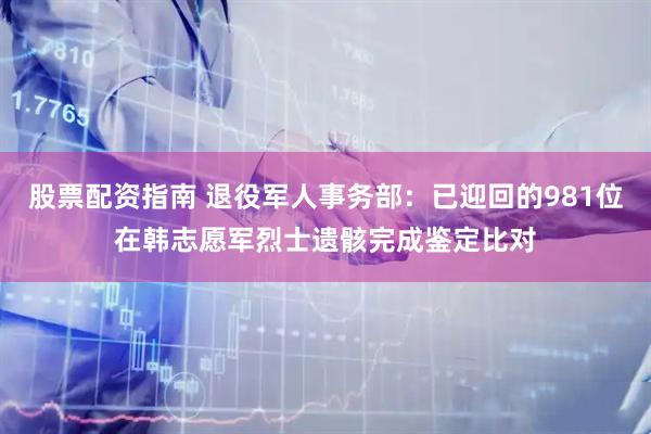股票配资指南 退役军人事务部：已迎回的981位在韩志愿军烈士遗骸完成鉴定比对