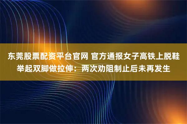 东莞股票配资平台官网 官方通报女子高铁上脱鞋举起双脚做拉伸：两次劝阻制止后未再发生